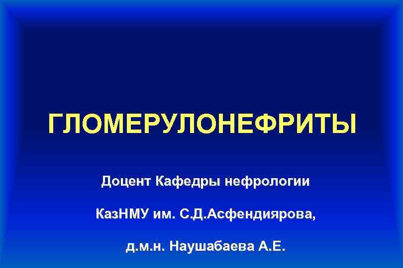 ГЛОМЕРУЛОНЕФРИТЫ Доцент Кафедры нефрологии Каз. НМУ им. С. Д. Асфендиярова, д. м. н. Наушабаева