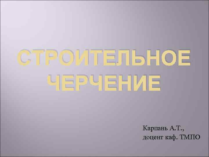 СТРОИТЕЛЬНОЕ ЧЕРЧЕНИЕ Карпань А. Т. , доцент каф. ТМПО 