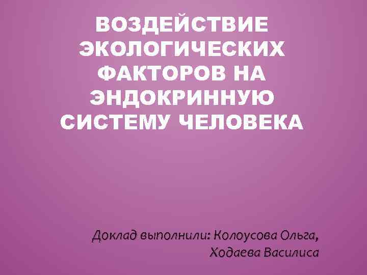 ВОЗДЕЙСТВИЕ ЭКОЛОГИЧЕСКИХ ФАКТОРОВ НА ЭНДОКРИННУЮ СИСТЕМУ ЧЕЛОВЕКА Доклад выполнили: Колоусова Ольга, Ходаева Василиса 