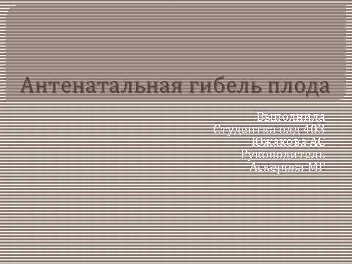 Антенатальная гибель плода Выполнила Студентка олд 403 Южакова АС Руководитель Аскерова МГ 