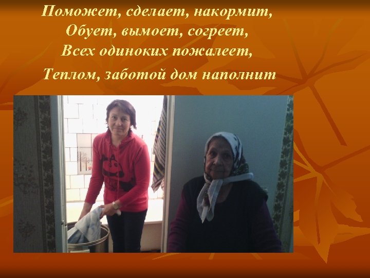 Поможет, сделает, накормит, Обует, вымоет, согреет, Всех одиноких пожалеет, Теплом, заботой дом наполнит 