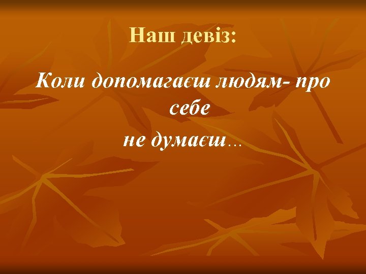 Наш девіз: Коли допомагаєш людям- про себе не думаєш… 