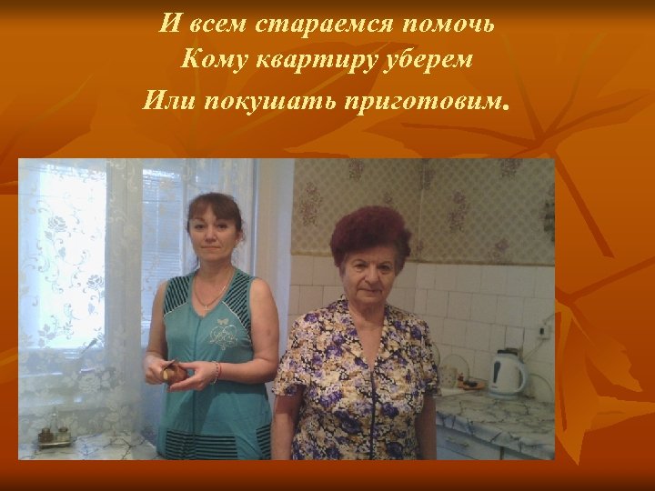 И всем стараемся помочь Кому квартиру уберем Или покушать приготовим. 