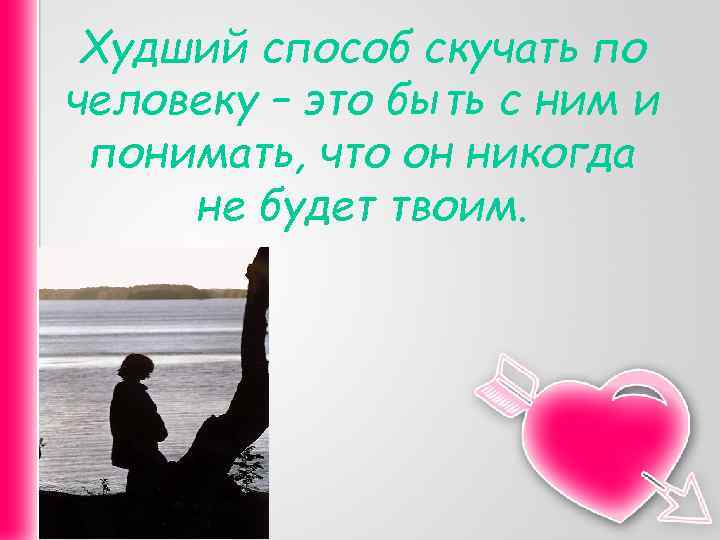 Худший способ скучать по человеку – это быть с ним и понимать, что он