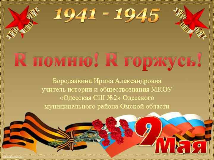 Я помню! Я горжусь! Бородавкина Ирина Александровна учитель истории и обществознания МКОУ «Одесская СШ