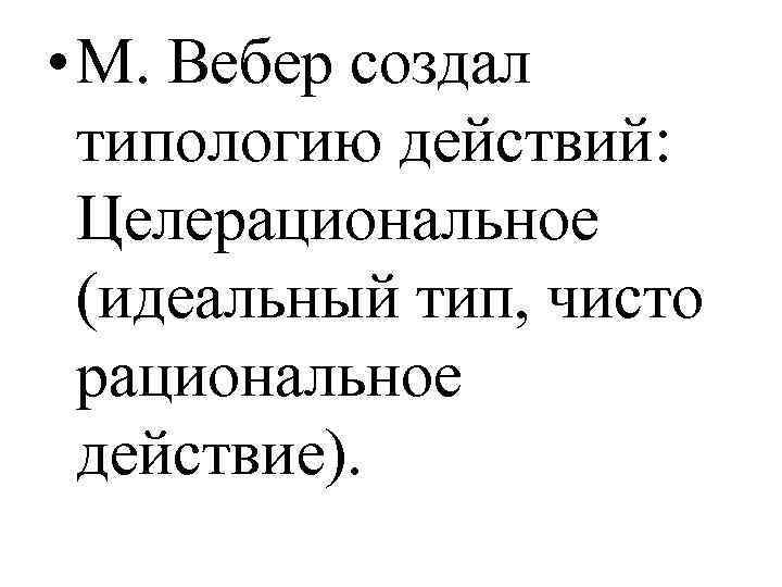  • М. Вебер создал типологию действий: Целерациональное (идеальный тип, чисто рациональное действие). 