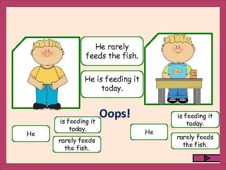 He rarely feeds the fish. He is feeding it today. rarely feeds the fish.