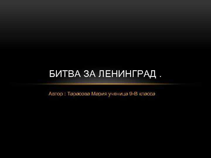 БИТВА ЗА ЛЕНИНГРАД. Автор : Тарасова Мария ученица 9 -В класса 