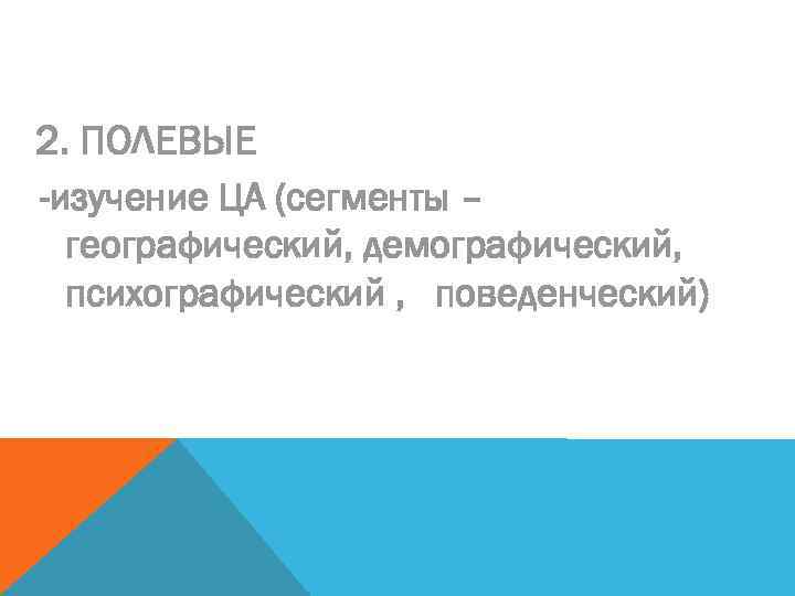 2. ПОЛЕВЫЕ -изучение ЦА (сегменты – географический, демографический, психографический , поведенческий) 