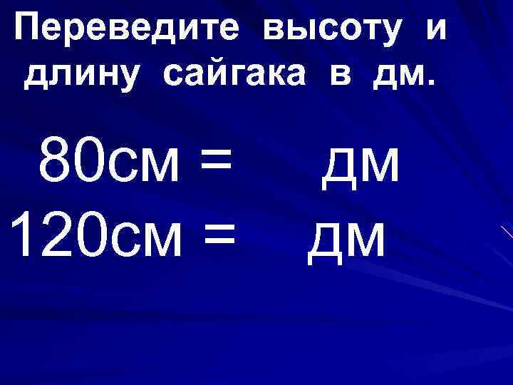 Переведите высоту и длину сайгака в дм. 80 см = 120 см = дм