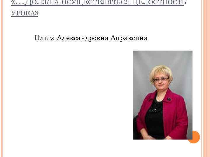  «…ДОЛЖНА ОСУЩЕСТВЛЯТЬСЯ ЦЕЛОСТНОСТЬ УРОКА» Ольга Александровна Апраксина 