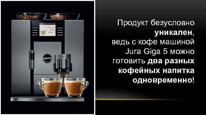 Продукт безусловно уникален, ведь с кофе машиной Jura Giga 5 можно готовить два разных
