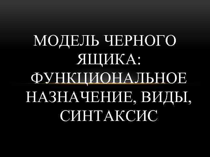 МОДЕЛЬ ЧЕРНОГО ЯЩИКА: ФУНКЦИОНАЛЬНОЕ НАЗНАЧЕНИЕ, ВИДЫ, СИНТАКСИС 