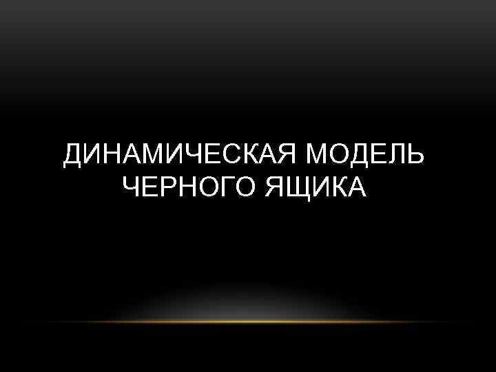 ДИНАМИЧЕСКАЯ МОДЕЛЬ ЧЕРНОГО ЯЩИКА 