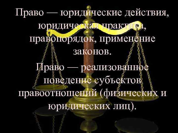 Право — юридические действия, юридическая практика, правопорядок, применение законов. Право — реализованное поведение субъектов