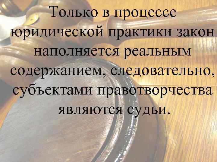 Только в процессе юридической практики закон наполняется реальным содержанием, следовательно, субъектами правотворчества являются судьи.