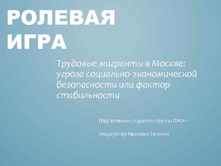 РОЛЕВАЯ ИГРА Трудовые мигранты в Москве: угроза социально-экономической безопасности или фактор стабильности Подготовили студенты