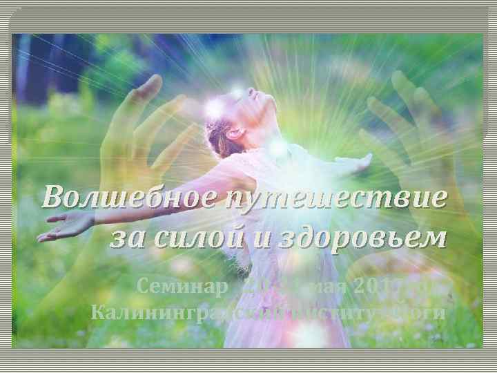 Волшебное путешествие за силой и здоровьем Семинар 20 -21 мая 2017 год. Калининградский институт