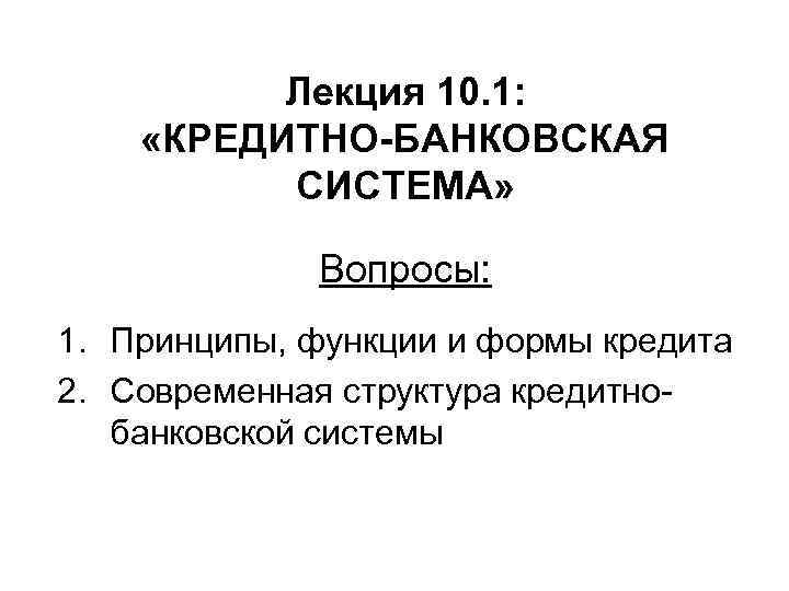 Лекция 10. 1: «КРЕДИТНО-БАНКОВСКАЯ СИСТЕМА» Вопросы: 1. Принципы, функции и формы кредита 2. Современная