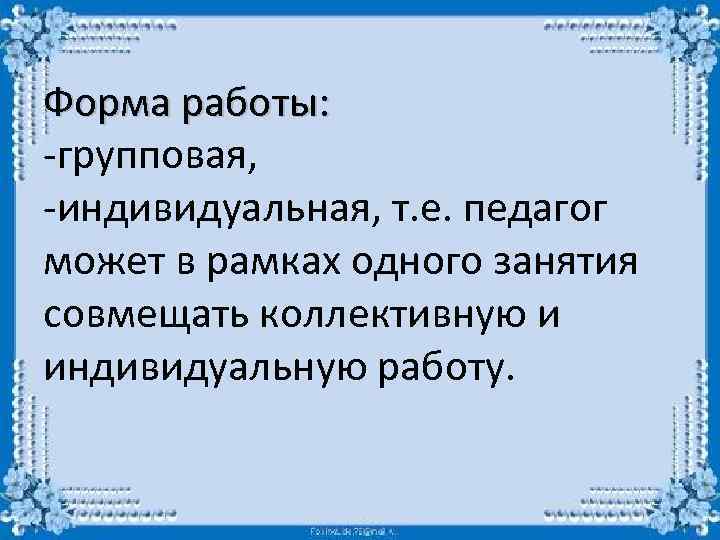 Форма работы: -групповая, -индивидуальная, т. е. педагог может в рамках одного занятия совмещать коллективную