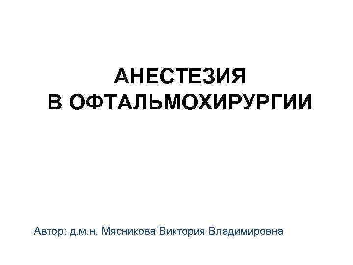 АНЕСТЕЗИЯ В ОФТАЛЬМОХИРУРГИИ Автор: д. м. н. Мясникова Виктория Владимировна 