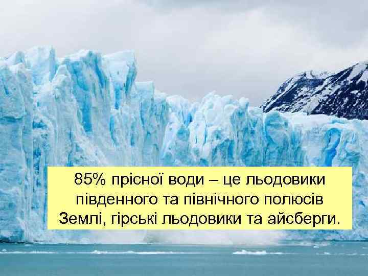 85% прісної води – це льодовики південного та північного полюсів Землі, гірські льодовики та