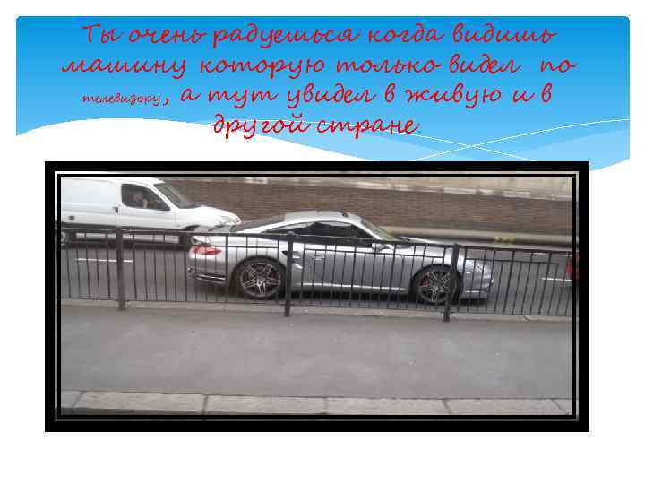 Ты очень радуешься когда видишь машину которую только видел по телевизору, а тут увидел