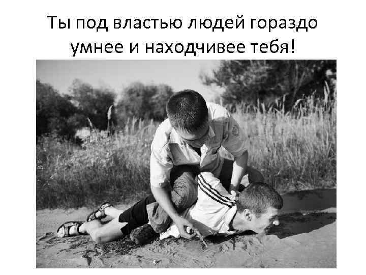 Ты под властью людей гораздо умнее и находчивее тебя! 