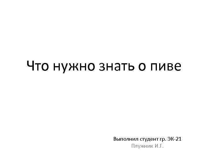 Что нужно знать о пиве Выполнил студент гр. ЭК-21 Плужник И. Г. 