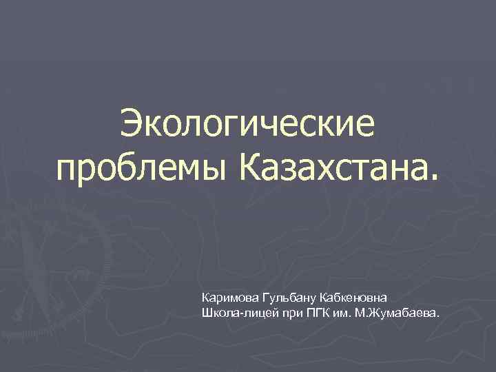 Экологические проблемы Казахстана. Каримова Гульбану Кабкеновна Школа-лицей при ПГК им. М. Жумабаева. 