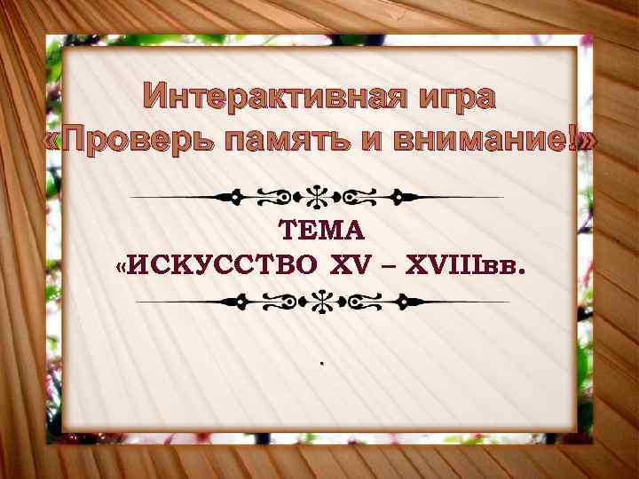 Интерактивная игра «Проверь память и внимание!» ТЕМА «ИСКУССТВО XV – XVIIIвв. . 
