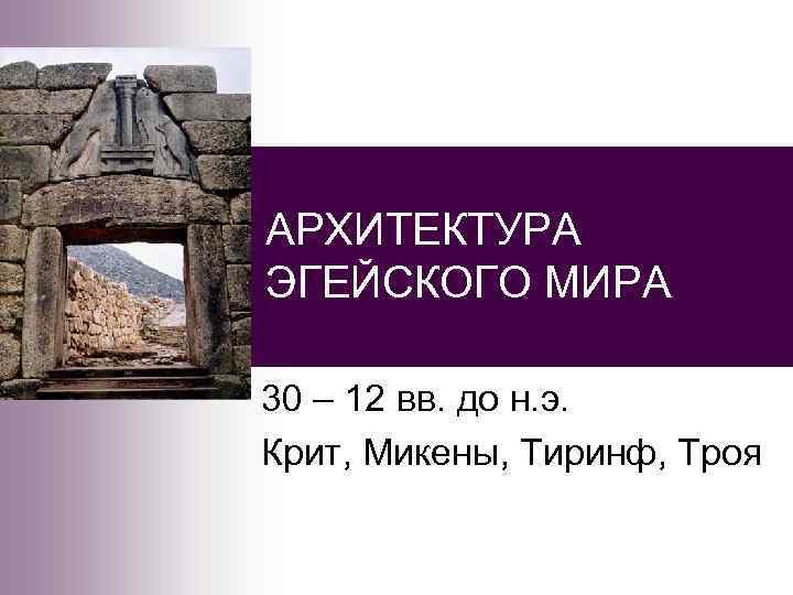 АРХИТЕКТУРА ЭГЕЙСКОГО МИРА 30 – 12 вв. до н. э. Крит, Микены, Тиринф, Троя