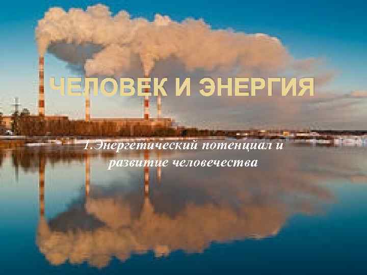 ЧЕЛОВЕК И ЭНЕРГИЯ 1. Энергетический потенциал и развитие человечества 