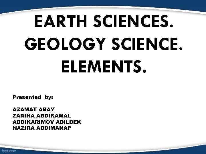 EARTH SCIENCES. GEOLOGY SCIENCE. ELEMENTS. Presented by: AZAMAT ABAY ZARINA ABDIKAMAL ABDIKARIMOV ADILBEK NAZIRA