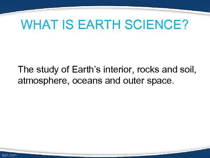 WHAT IS EARTH SCIENCE? The study of Earth’s interior, rocks and soil, atmosphere, oceans