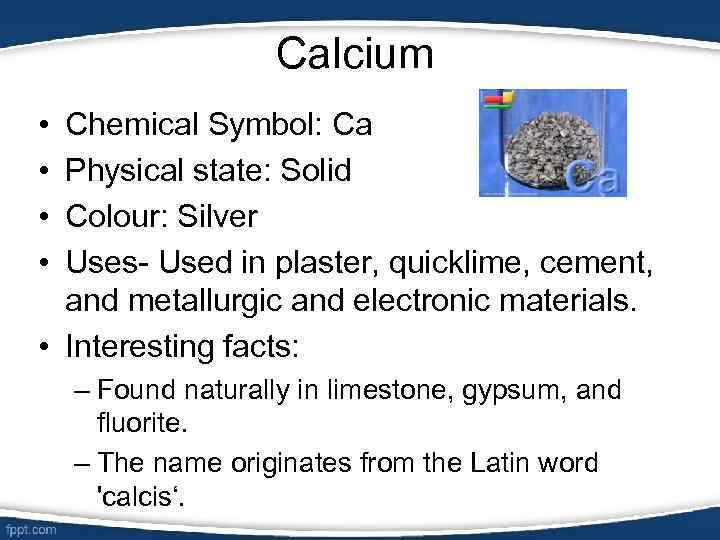 Calcium • • Chemical Symbol: Ca Physical state: Solid Colour: Silver Uses- Used in