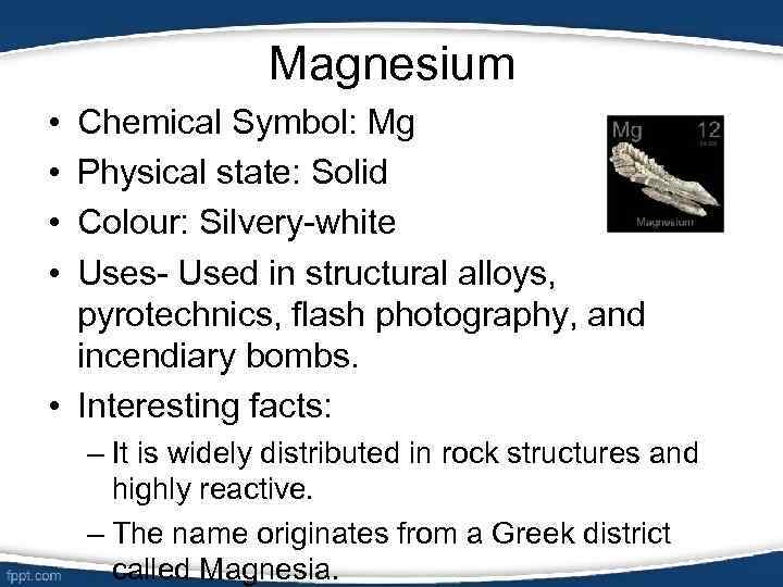 Magnesium • • Chemical Symbol: Mg Physical state: Solid Colour: Silvery-white Uses- Used in