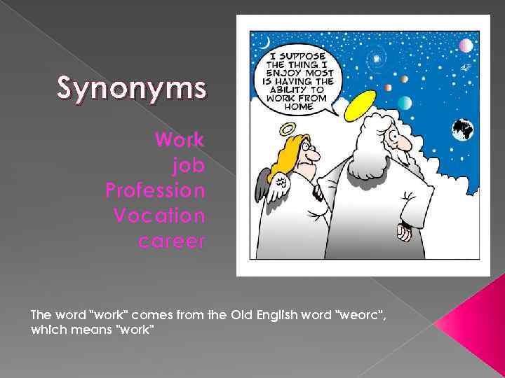 Synonyms Work job Profession Vocation career The word "work" comes from the Old English