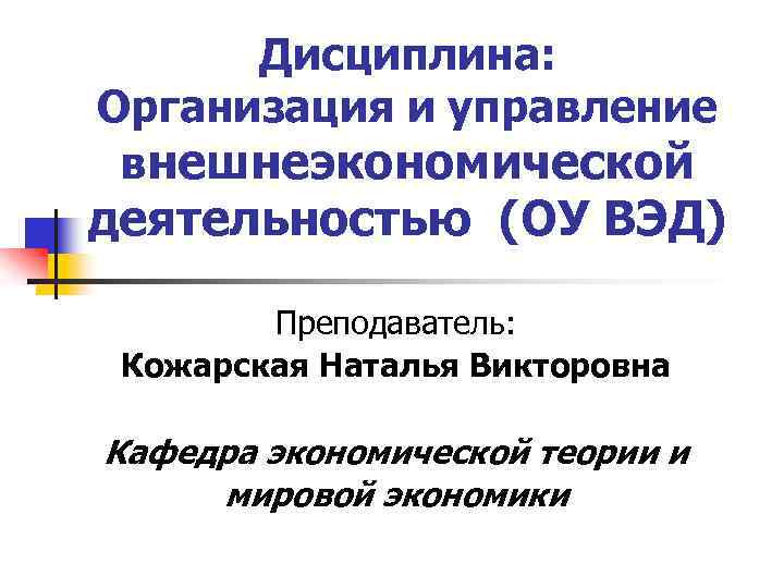 Дисциплина: Организация и управление внешнеэкономической деятельностью (ОУ ВЭД) Преподаватель: Кожарская Наталья Викторовна Кафедра экономической