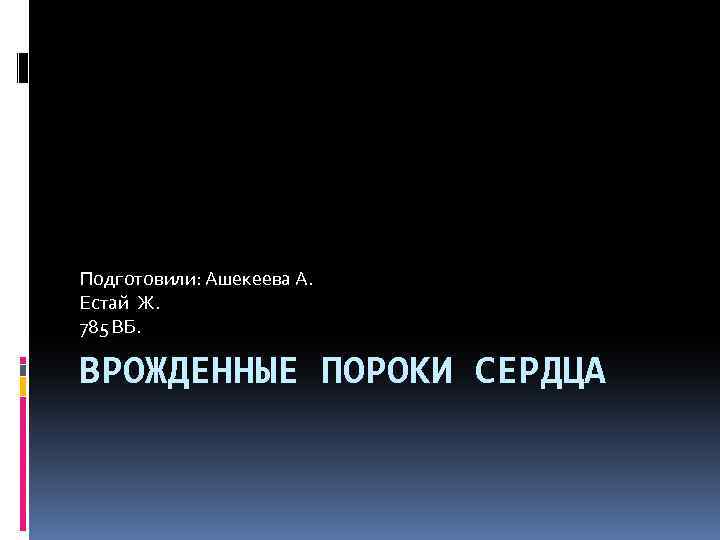 Подготовили: Ашекеева А. Естай Ж. 785 ВБ. ВРОЖДЕННЫЕ ПОРОКИ СЕРДЦА 