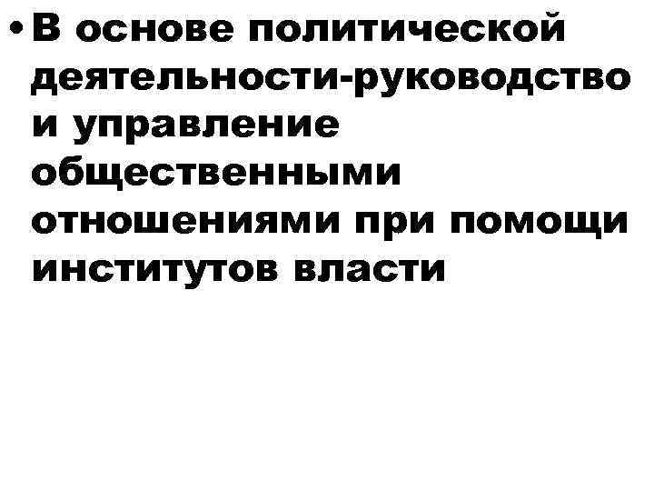  • В основе политической деятельности-руководство и управление общественными отношениями при помощи институтов власти