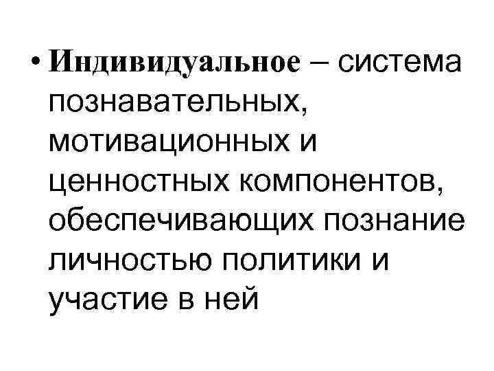  • Индивидуальное – система познавательных, мотивационных и ценностных компонентов, обеспечивающих познание личностью политики