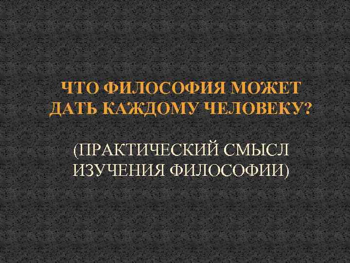 ЧТО ФИЛОСОФИЯ МОЖЕТ ДАТЬ КАЖДОМУ ЧЕЛОВЕКУ? (ПРАКТИЧЕСКИЙ СМЫСЛ ИЗУЧЕНИЯ ФИЛОСОФИИ) 