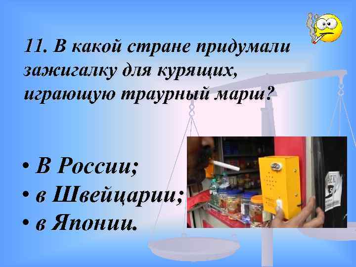 11. В какой стране придумали зажигалку для курящих, играющую траурный марш? • В России;