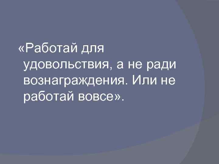  «Работай для удовольствия, а не ради вознаграждения. Или не работай вовсе» . 