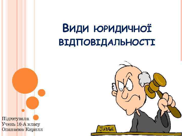 ВИДИ ЮРИДИЧНОЇ ВІДПОВІДАЛЬНОСТІ Підготувала Учень 10 -А класу Опанасюк Кирилл 