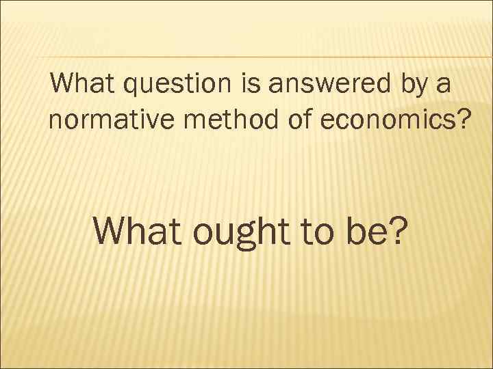 What question is answered by a normative method of economics? What ought to be?