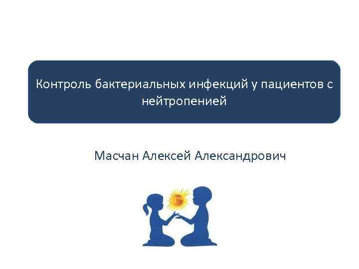 Контроль бактериальных инфекций у пациентов с нейтропенией Масчан Алексей Александрович 