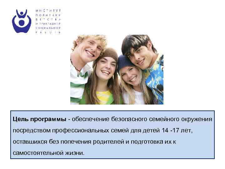 Цель программы - обеспечение безопасного семейного окружения посредством профессиональных семей для детей 14 -17