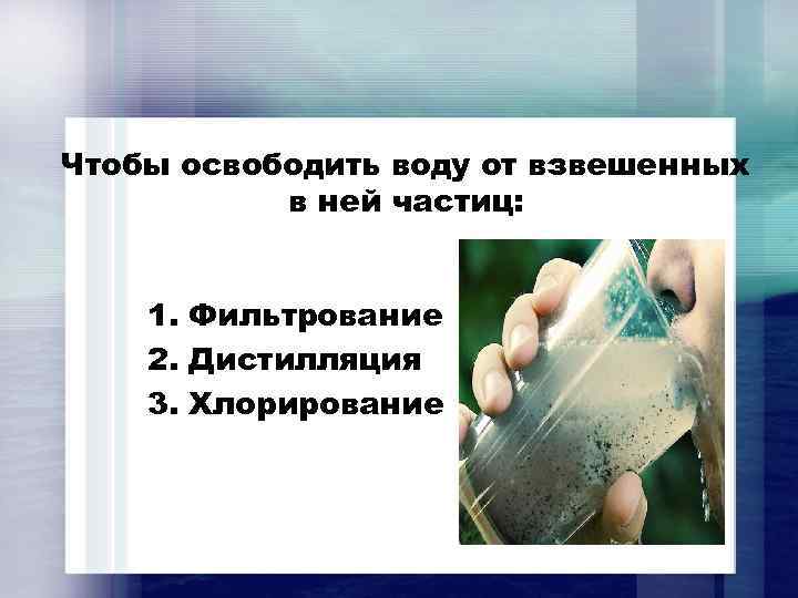 Чтобы освободить воду от взвешенных в ней частиц: 1. Фильтрование 2. Дистилляция 3. Хлорирование